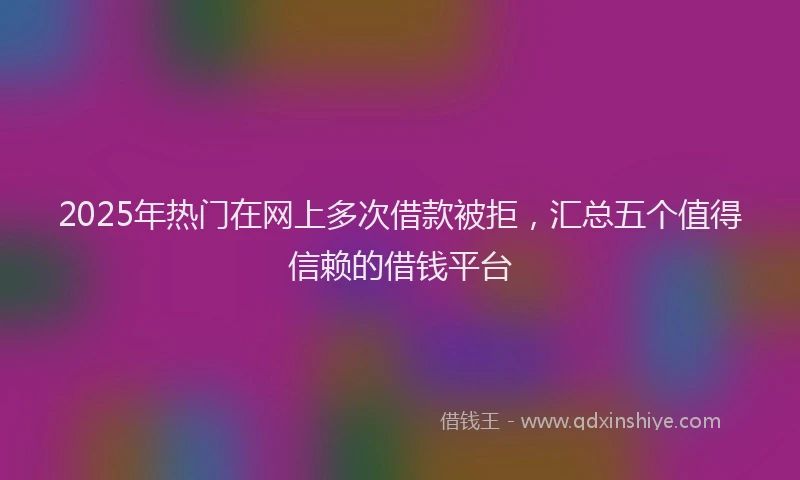 2025年热门在网上多次借款被拒，汇总五个值得信赖的借钱平台