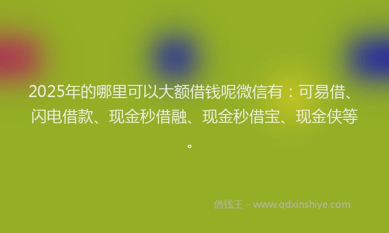 2025年的哪里可以大额借钱呢微信有：可易借、闪电借款、现金秒借融、现金秒借宝、现金侠等。