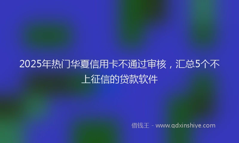 2025年热门华夏信用卡不通过审核，汇总5个不上征信的贷款软件
