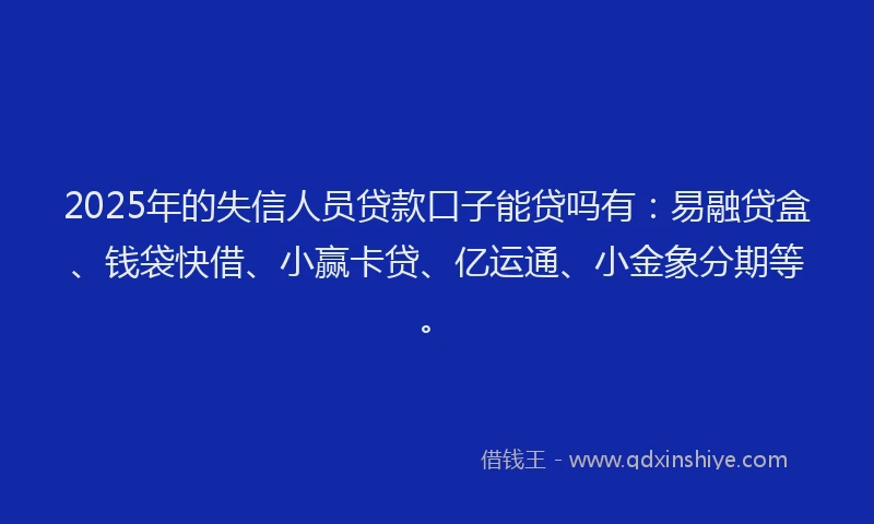 2025年的失信人员贷款口子能贷吗有：易融贷盒、钱袋快借、小赢卡贷、亿运通、小金象分期等。