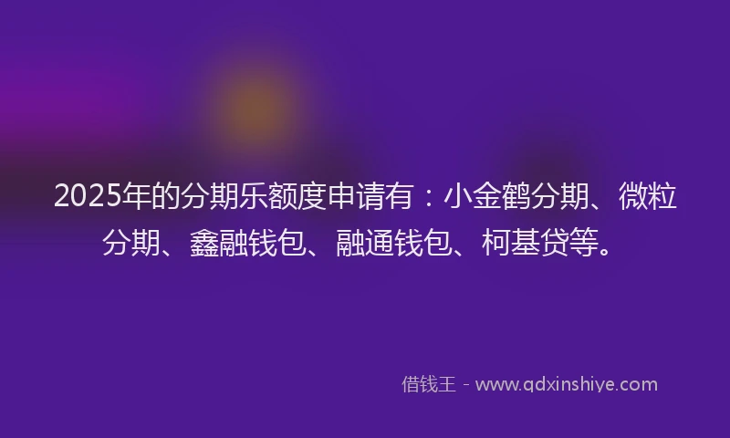 2025年的分期乐额度申请有：小金鹤分期、微粒分期、鑫融钱包、融通钱包、柯基贷等。