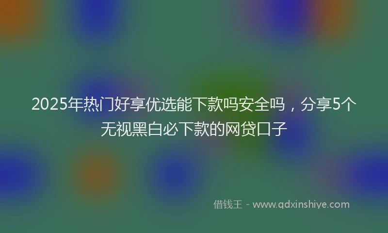 2025年热门好享优选能下款吗安全吗，分享5个无视黑白必下款的网贷口子