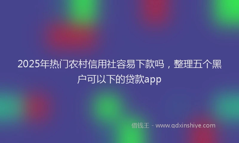 2025年热门农村信用社容易下款吗，整理五个黑户可以下的贷款app
