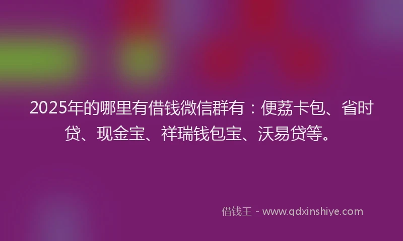 2025年的哪里有借钱微信群有：便荔卡包、省时贷、现金宝、祥瑞钱包宝、沃易贷等。