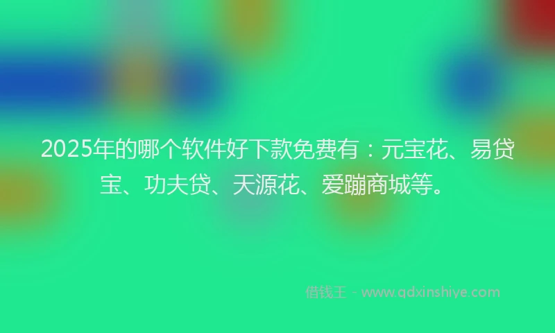 2025年的哪个软件好下款免费有：元宝花、易贷宝、功夫贷、天源花、爱蹦商城等。