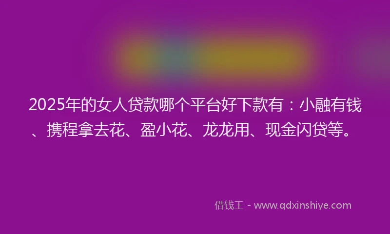 2025年的女人贷款哪个平台好下款有：小融有钱、携程拿去花、盈小花、龙龙用、现金闪贷等。