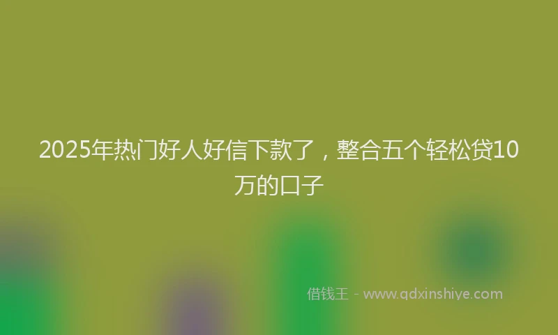 2025年热门好人好信下款了，整合五个轻松贷10万的口子