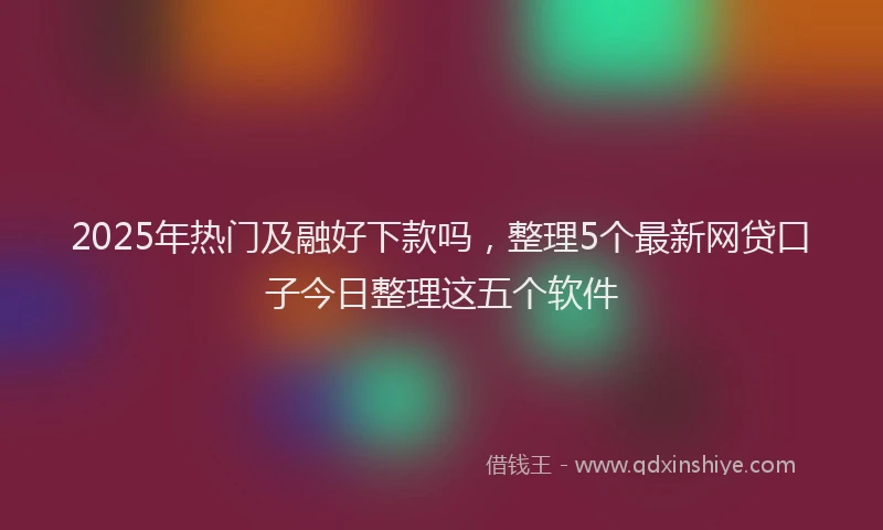 2025年热门及融好下款吗，整理5个最新网贷口子今日整理这五个软件