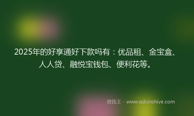 2025年的好享通好下款吗有：优品租、金宝盒、人人贷、融悦宝钱包、便利花等。