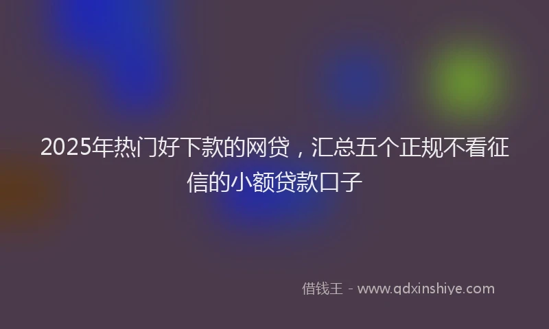 2025年热门好下款的网贷，汇总五个正规不看征信的小额贷款口子