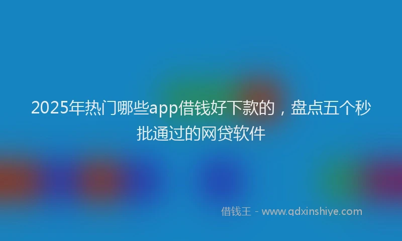 2025年热门哪些app借钱好下款的，盘点五个秒批通过的网贷软件
