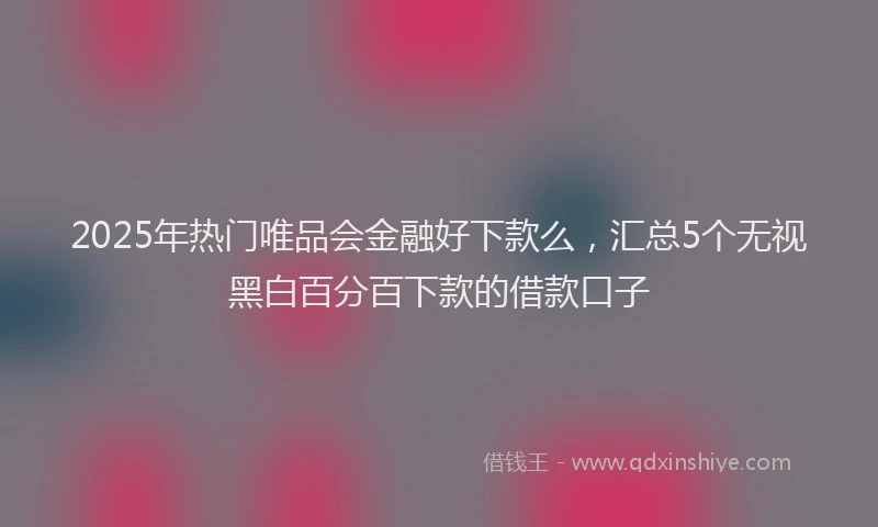 2025年热门唯品会金融好下款么，汇总5个无视黑白百分百下款的借款口子