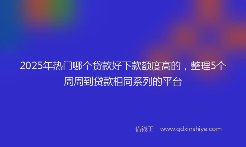 2025年热门哪个贷款好下款额度高的，整理5个周周到贷款相同系列的平台