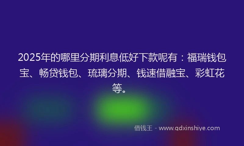 2025年的哪里分期利息低好下款呢有：福瑞钱包宝、畅贷钱包、琉璃分期、钱速借融宝、彩虹花等。