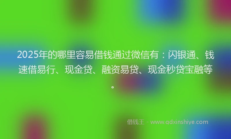 2025年的哪里容易借钱通过微信有：闪银通、钱速借易行、现金贷、融资易贷、现金秒贷宝融等。