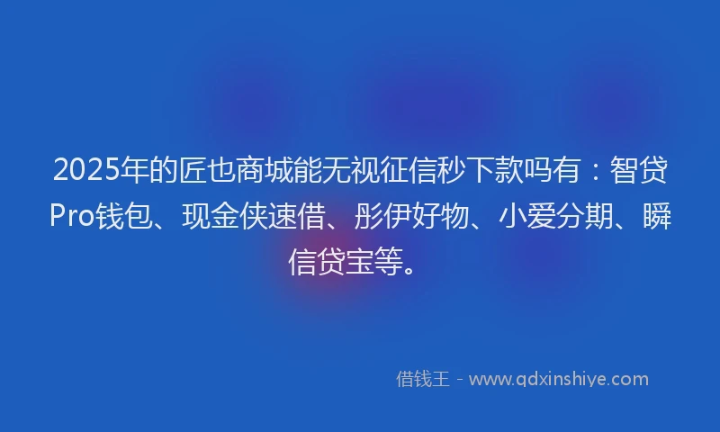 2025年的匠也商城能无视征信秒下款吗有：智贷Pro钱包、现金侠速借、彤伊好物、小爱分期、瞬信贷宝等。
