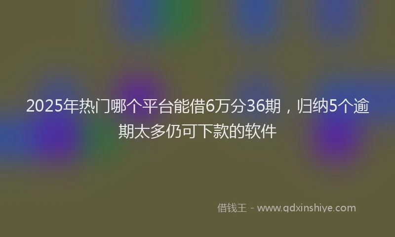 2025年热门哪个平台能借6万分36期，归纳5个逾期太多仍可下款的软件