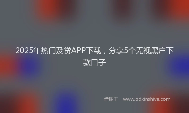 2025年热门及贷APP下载，分享5个无视黑户下款口子