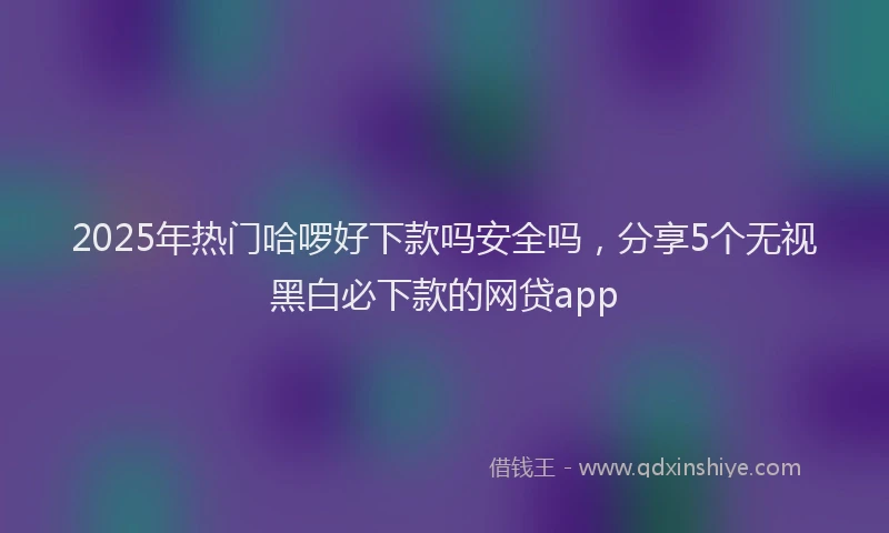 2025年热门哈啰好下款吗安全吗，分享5个无视黑白必下款的网贷app