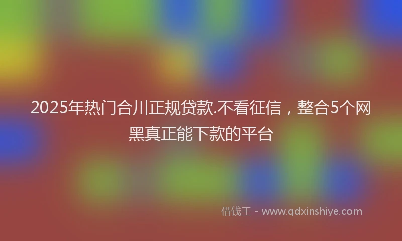 2025年热门合川正规贷款.不看征信，整合5个网黑真正能下款的平台