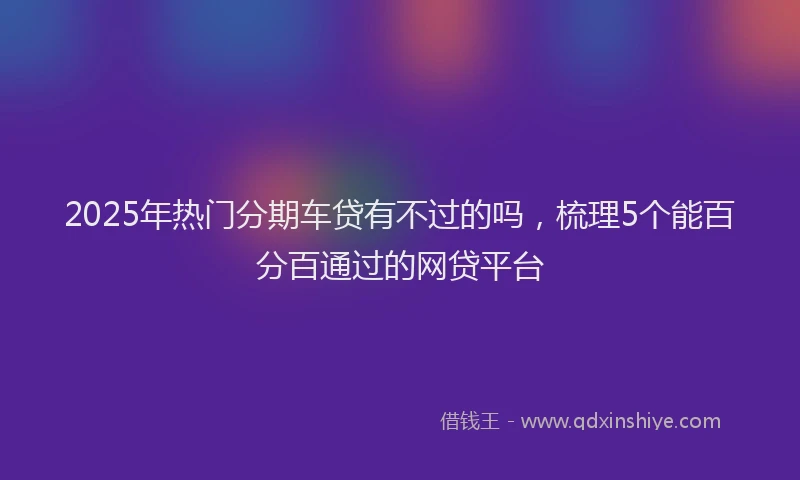 2025年热门分期车贷有不过的吗，梳理5个能百分百通过的网贷平台
