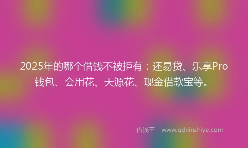 2025年的哪个借钱不被拒有：还易贷、乐享Pro钱包、会用花、天源花、现金借款宝等。