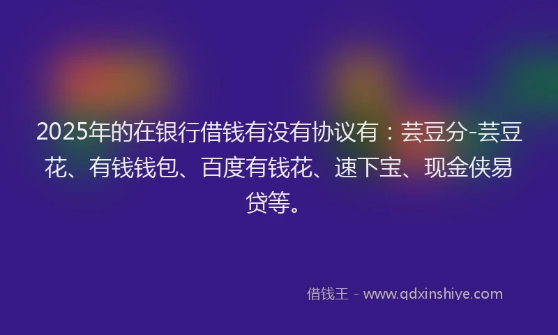 2025年的在银行借钱有没有协议有：芸豆分-芸豆花、有钱钱包、百度有钱花、速下宝、现金侠易贷等。