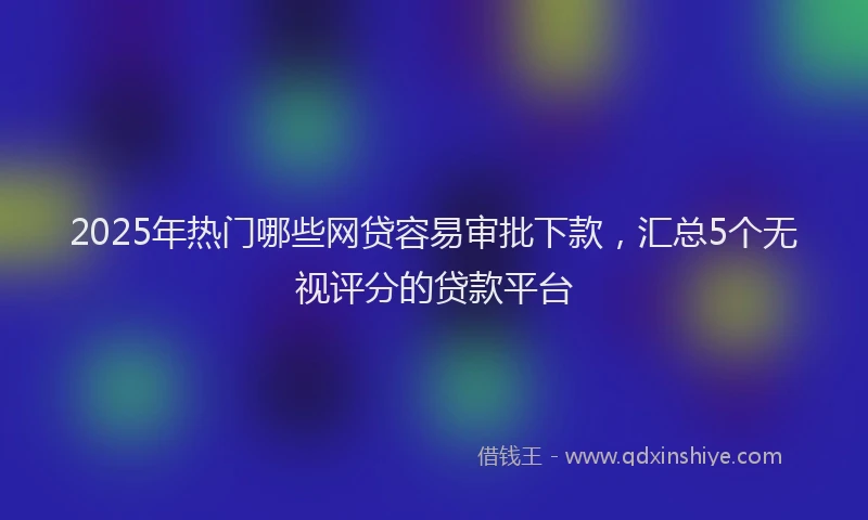 2025年热门哪些网贷容易审批下款，汇总5个无视评分的贷款平台