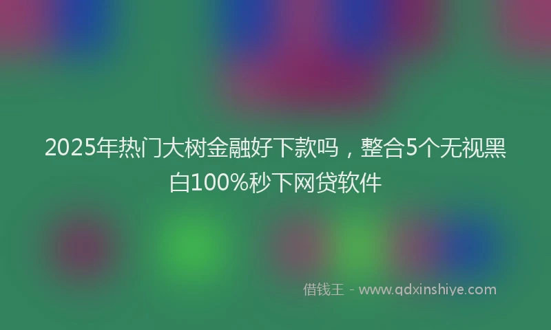 2025年热门大树金融好下款吗，整合5个无视黑白100%秒下网贷软件