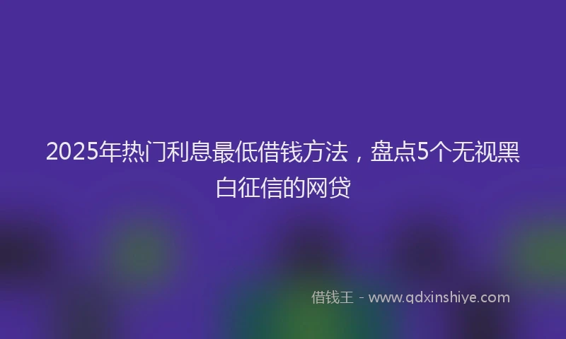 2025年热门利息最低借钱方法，盘点5个无视黑白征信的网贷