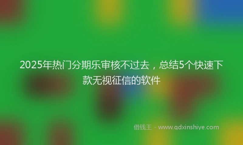 2025年热门分期乐审核不过去，总结5个快速下款无视征信的软件