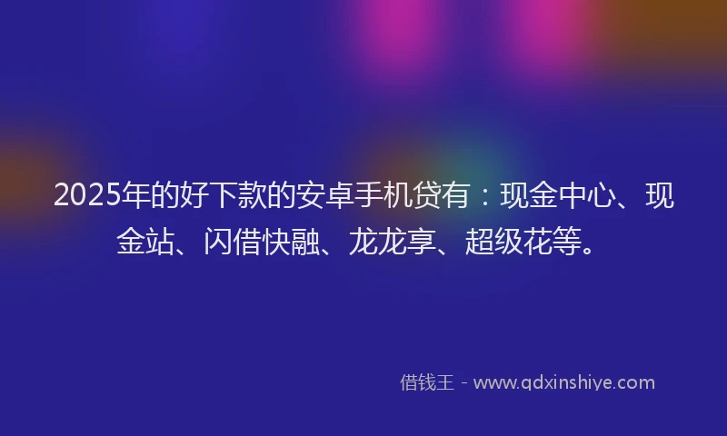 2025年的好下款的安卓手机贷有：现金中心、现金站、闪借快融、龙龙享、超级花等。