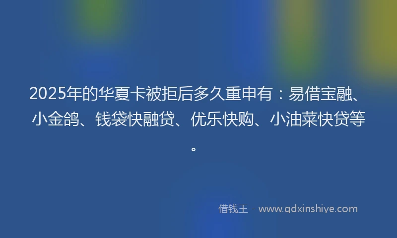 2025年的华夏卡被拒后多久重申有：易借宝融、小金鸽、钱袋快融贷、优乐快购、小油菜快贷等。