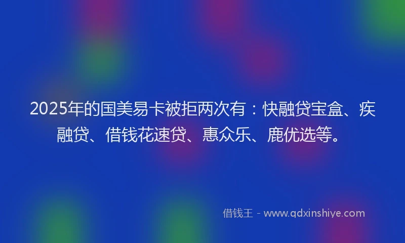 2025年的国美易卡被拒两次有：快融贷宝盒、疾融贷、借钱花速贷、惠众乐、鹿优选等。