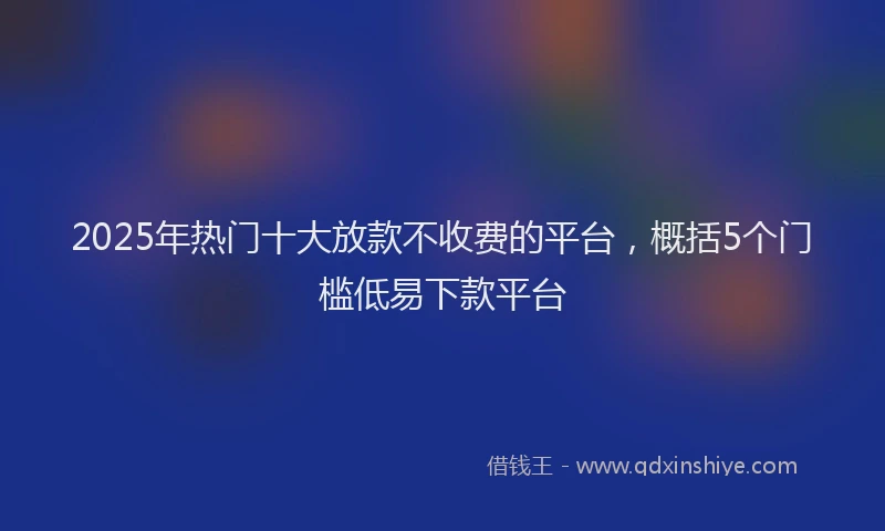 2025年热门十大放款不收费的平台，概括5个门槛低易下款平台