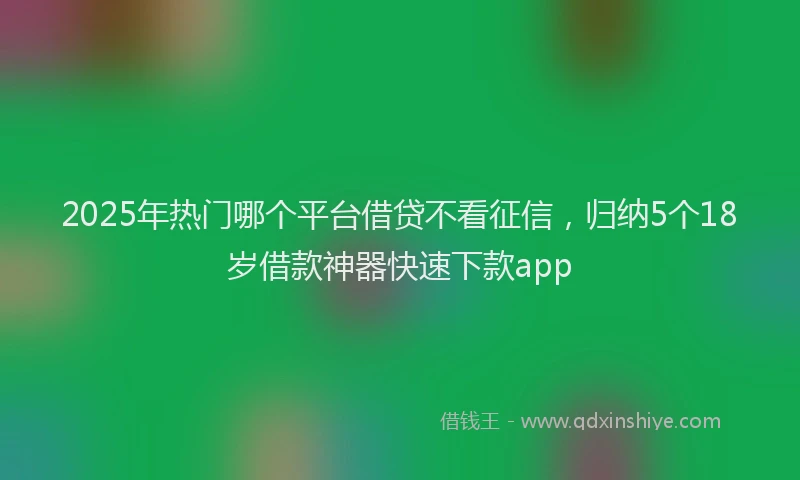 2025年热门哪个平台借贷不看征信，归纳5个18岁借款神器快速下款app