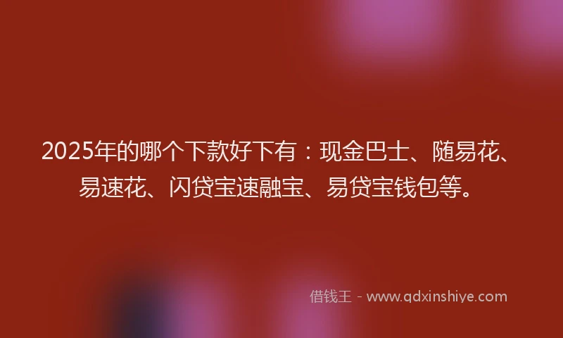 2025年的哪个下款好下有：现金巴士、随易花、易速花、闪贷宝速融宝、易贷宝钱包等。