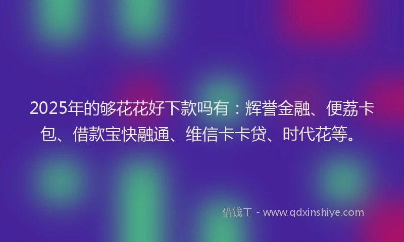 2025年的够花花好下款吗有：辉誉金融、便荔卡包、借款宝快融通、维信卡卡贷、时代花等。