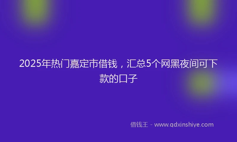 2025年热门嘉定市借钱，汇总5个网黑夜间可下款的口子