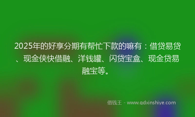 2025年的好享分期有帮忙下款的嘛有：借贷易贷、现金侠快借融、洋钱罐、闪贷宝盒、现金贷易融宝等。