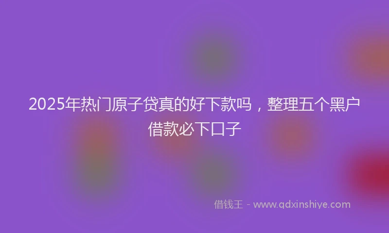 2025年热门原子贷真的好下款吗，整理五个黑户借款必下口子