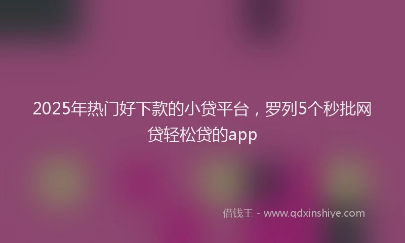 2025年热门好下款的小贷平台，罗列5个秒批网贷轻松贷的app