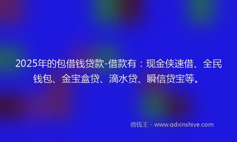 2025年的包借钱贷款-借款有：现金侠速借、全民钱包、金宝盒贷、滴水贷、瞬信贷宝等。