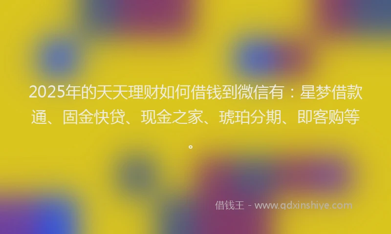 2025年的天天理财如何借钱到微信有：星梦借款通、固金快贷、现金之家、琥珀分期、即客购等。