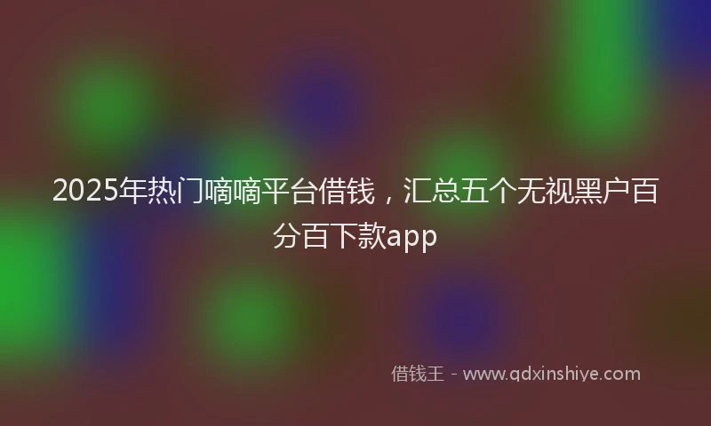 2025年热门嘀嘀平台借钱，汇总五个无视黑户百分百下款app