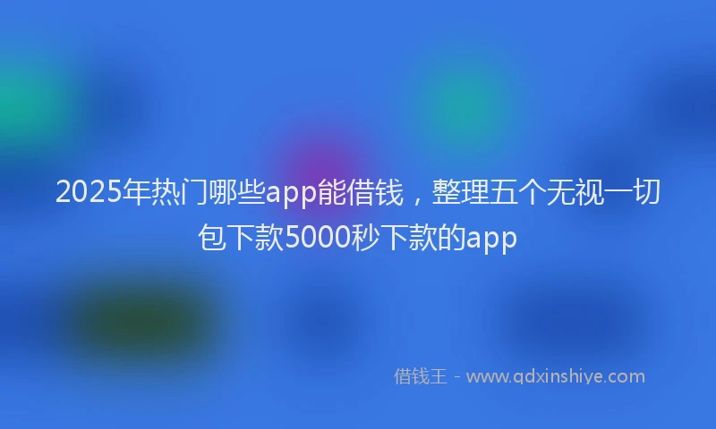 2025年热门哪些app能借钱，整理五个无视一切包下款5000秒下款的app