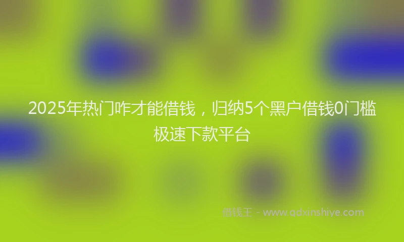 2025年热门咋才能借钱，归纳5个黑户借钱0门槛极速下款平台
