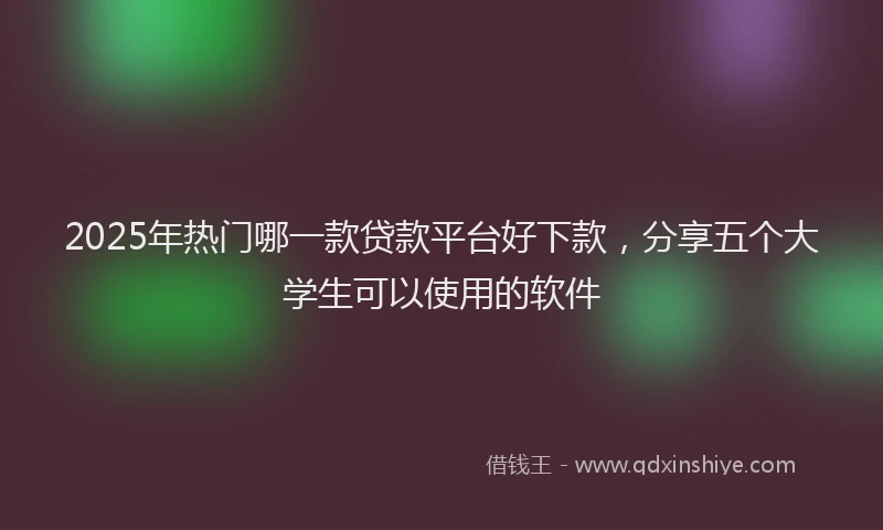 2025年热门哪一款贷款平台好下款，分享五个大学生可以使用的软件
