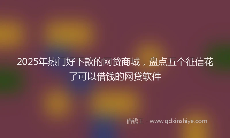 2025年热门好下款的网贷商城，盘点五个征信花了可以借钱的网贷软件