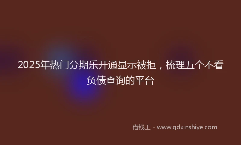 2025年热门分期乐开通显示被拒，梳理五个不看负债查询的平台
